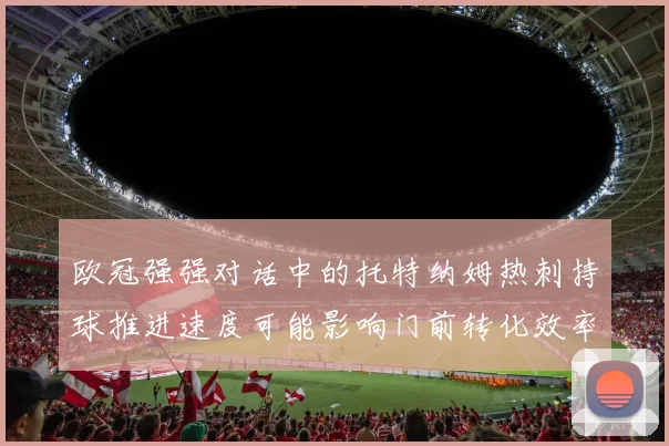 欧冠强强对话中的托特纳姆热刺持球推进速度可能影响门前转化效率