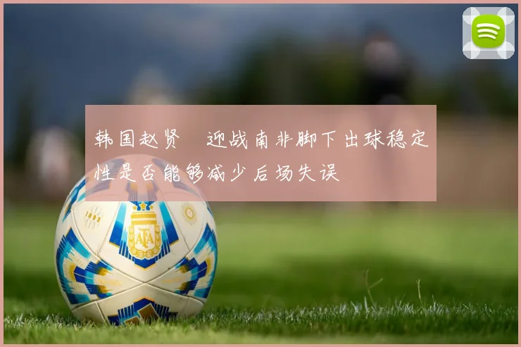 韩国赵贤祐迎战南非脚下出球稳定性是否能够减少后场失误