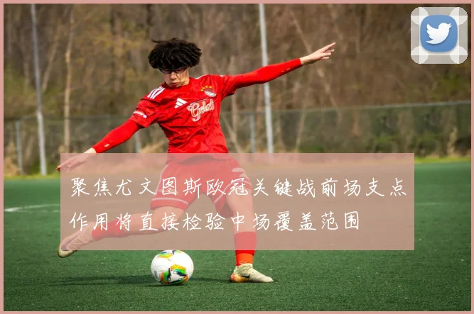 聚焦尤文图斯欧冠关键战前场支点作用将直接检验中场覆盖范围