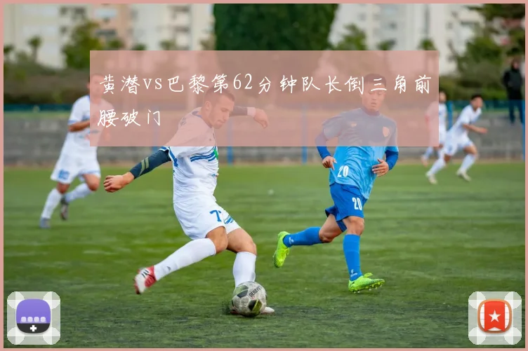 黄潜vs巴黎第62分钟队长倒三角前腰破门