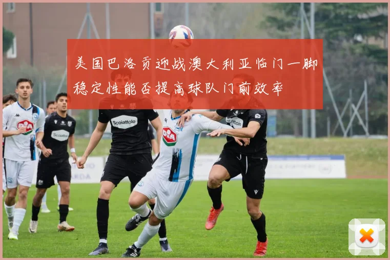 美国巴洛贡迎战澳大利亚临门一脚稳定性能否提高球队门前效率