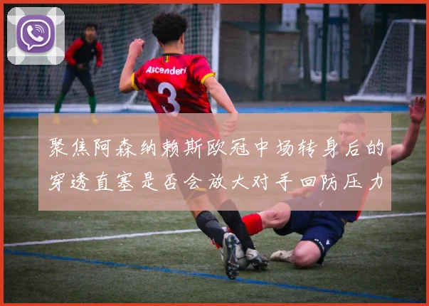 聚焦阿森纳赖斯欧冠中场转身后的穿透直塞是否会放大对手回防压力