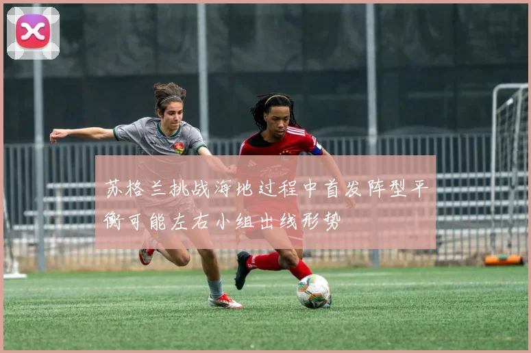 苏格兰挑战海地过程中首发阵型平衡可能左右小组出线形势