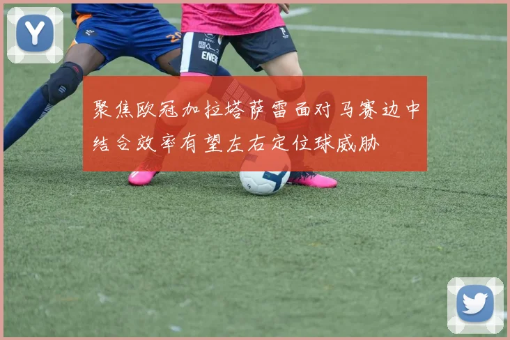 聚焦欧冠加拉塔萨雷面对马赛边中结合效率有望左右定位球威胁