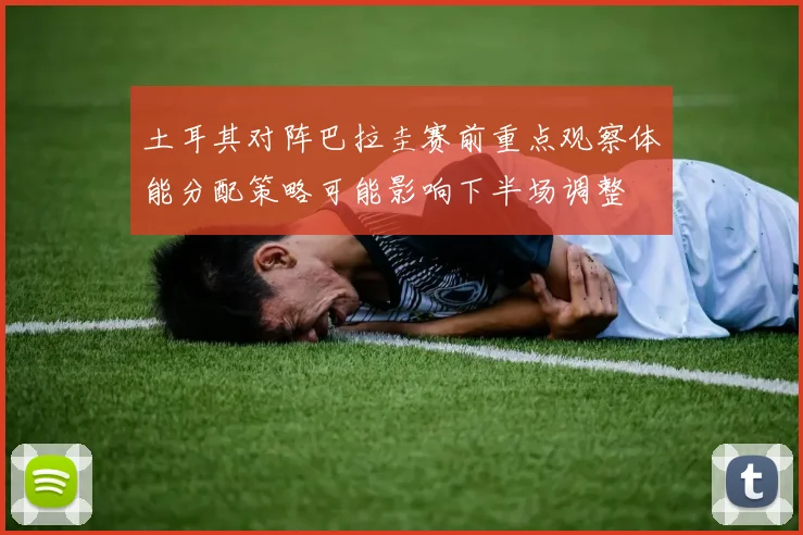 土耳其对阵巴拉圭赛前重点观察体能分配策略可能影响下半场调整