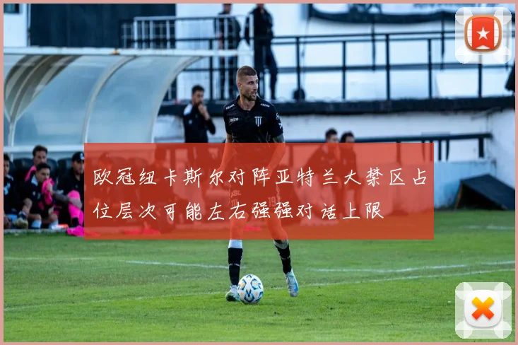 欧冠纽卡斯尔对阵亚特兰大禁区占位层次可能左右强强对话上限
